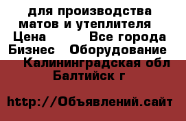 для производства матов и утеплителя › Цена ­ 100 - Все города Бизнес » Оборудование   . Калининградская обл.,Балтийск г.